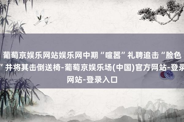 葡萄京娱乐网站娱乐网中期“喧嚣”礼聘追击“脸色学家”并将其击倒送椅-葡萄京娱乐场(中国)官方网站-登录入口