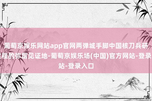 葡萄京娱乐网站app官网两弹城手脚中国核刀兵研制过程的弥留见证地-葡萄京娱乐场(中国)官方网站-登录入口