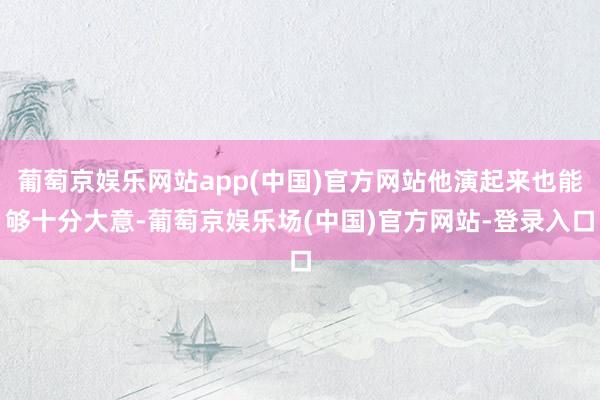 葡萄京娱乐网站app(中国)官方网站他演起来也能够十分大意-葡萄京娱乐场(中国)官方网站-登录入口