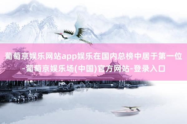 葡萄京娱乐网站app娱乐在国内总榜中居于第一位-葡萄京娱乐场(中国)官方网站-登录入口