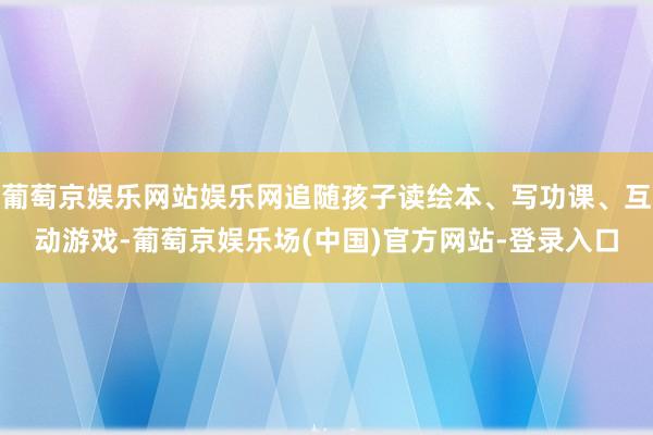 葡萄京娱乐网站娱乐网追随孩子读绘本、写功课、互动游戏-葡萄京娱乐场(中国)官方网站-登录入口