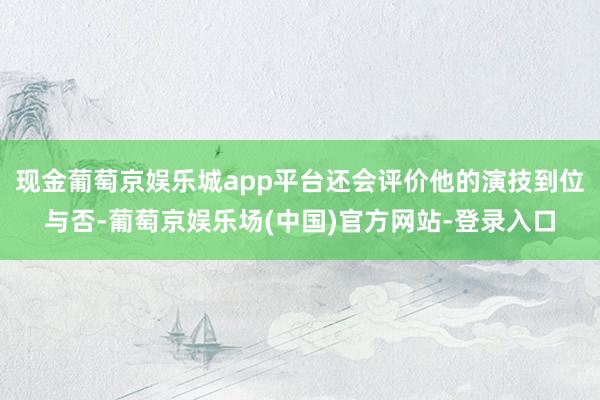 现金葡萄京娱乐城app平台还会评价他的演技到位与否-葡萄京娱乐场(中国)官方网站-登录入口