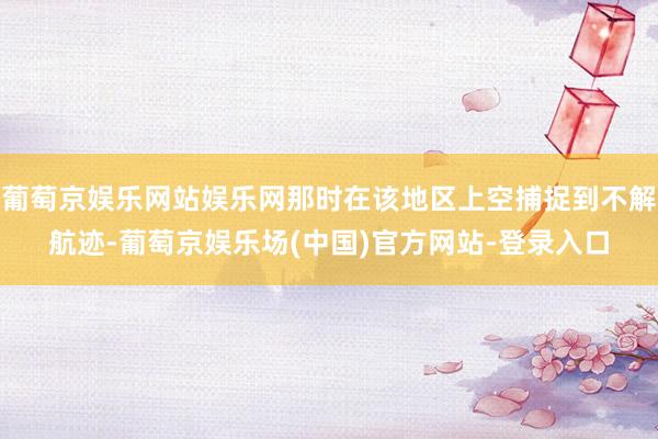 葡萄京娱乐网站娱乐网那时在该地区上空捕捉到不解航迹-葡萄京娱乐场(中国)官方网站-登录入口