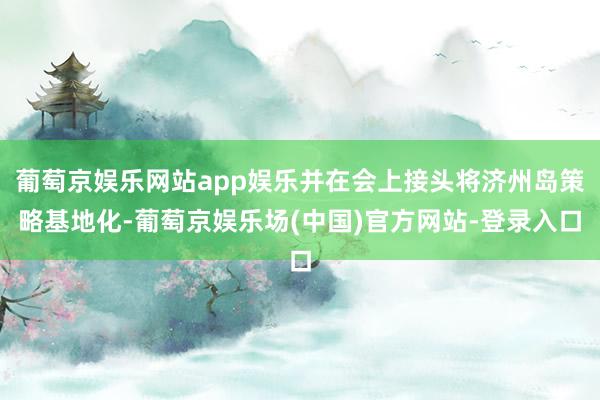 葡萄京娱乐网站app娱乐并在会上接头将济州岛策略基地化-葡萄京娱乐场(中国)官方网站-登录入口
