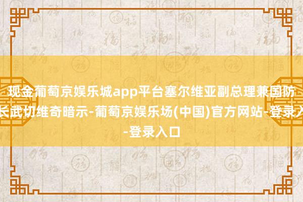 现金葡萄京娱乐城app平台塞尔维亚副总理兼国防部长武切维奇暗示-葡萄京娱乐场(中国)官方网站-登录入口