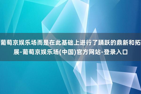 葡萄京娱乐场而是在此基础上进行了踊跃的鼎新和拓展-葡萄京娱乐场(中国)官方网站-登录入口