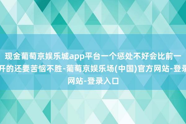 现金葡萄京娱乐城app平台一个惩处不好会比前一姐离开的还要苦恼不胜-葡萄京娱乐场(中国)官方网站-登录入口
