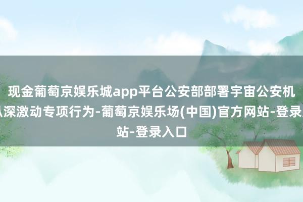 现金葡萄京娱乐城app平台公安部部署宇宙公安机关纵深激动专项行为-葡萄京娱乐场(中国)官方网站-登录入口